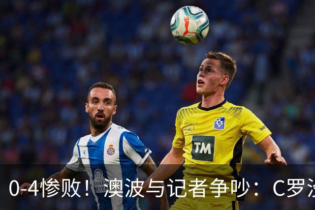 0-4惨败！澳波与记者争吵：C罗没帮助？他进了3个球，你没看比赛